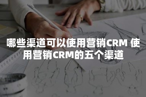 哪些渠道可以使用营销CRM 使用营销CRM的五个渠道