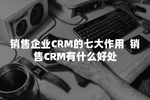 销售企业CRM的七大作用  销售CRM有什么好处