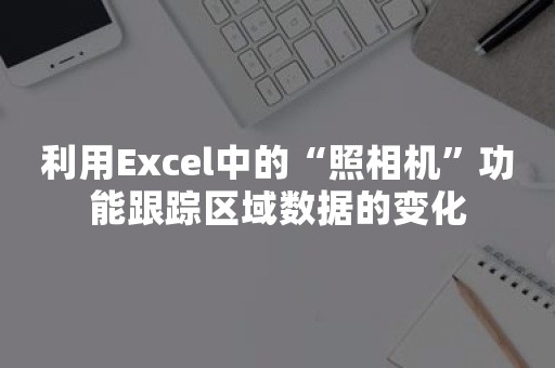 利用Excel中的“照相机”功能跟踪区域数据的变化