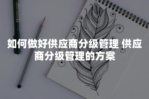 如何做好供应商分级管理 供应商分级管理的方案