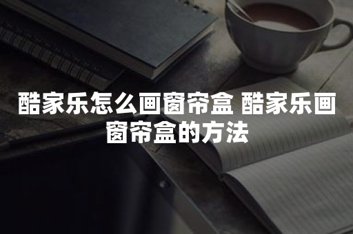 酷家乐怎么画窗帘盒 酷家乐画窗帘盒的方法