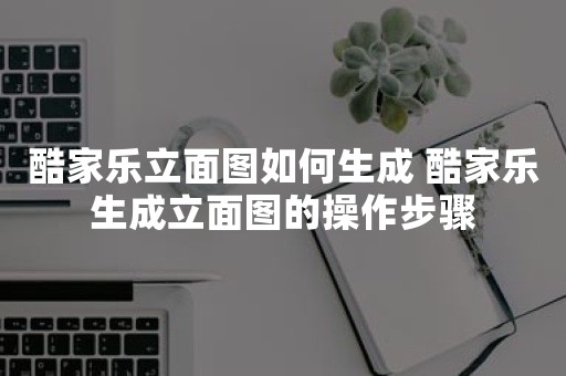 酷家乐立面图如何生成 酷家乐生成立面图的操作步骤