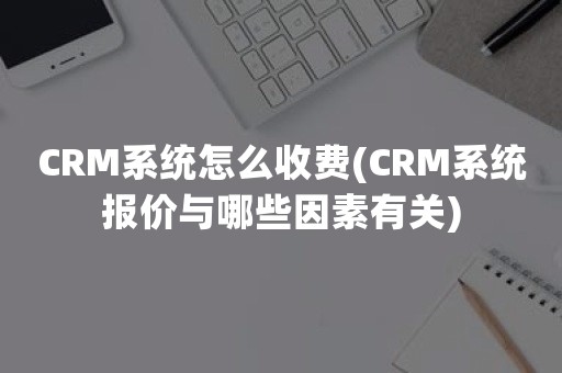 CRM系统怎么收费(CRM系统报价与哪些因素有关)