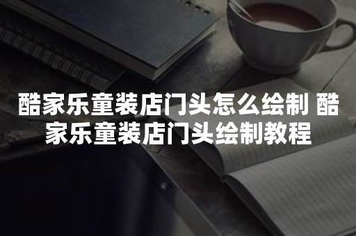 酷家乐童装店门头怎么绘制 酷家乐童装店门头绘制教程