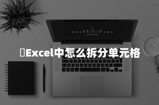 ​Excel中怎么拆分单元格