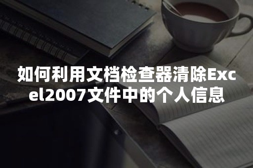 如何利用文档检查器清除Excel2007文件中的个人信息