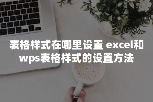 表格样式在哪里设置 excel和wps表格样式的设置方法