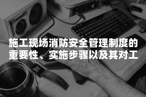 施工现场消防安全管理制度的重要性、实施步骤以及其对工程项目的