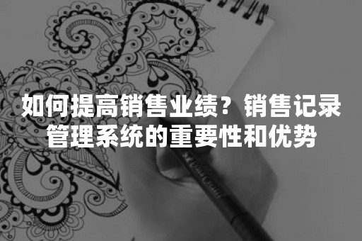 如何提高销售业绩？销售记录管理系统的重要性和优势