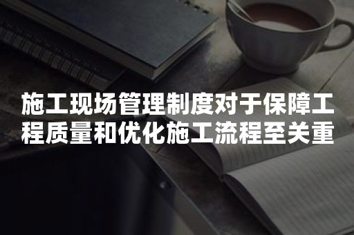 施工现场管理制度对于保障工程质量和优化施工流程至关重要