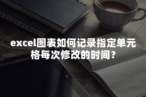 excel图表如何记录指定单元格每次修改的时间？