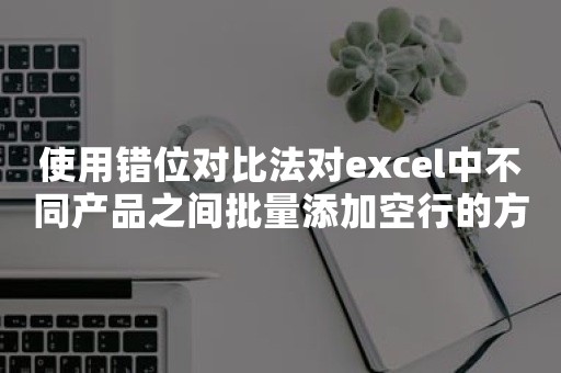 使用错位对比法对excel中不同产品之间批量添加空行的方法