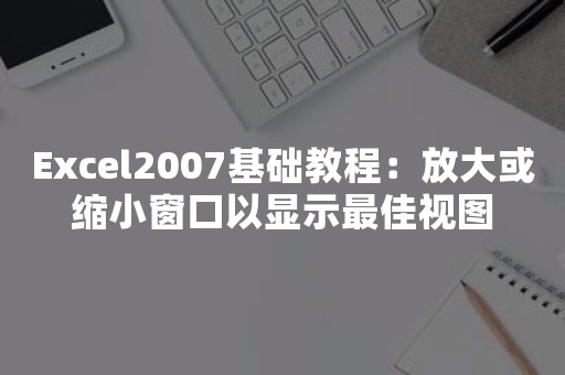 Excel2007基础教程：放大或缩小窗口以显示最佳视图