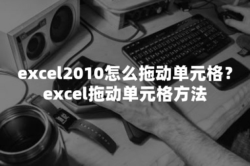 excel2010怎么拖动单元格？excel拖动单元格方法