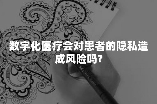 数字化医疗会对患者的隐私造成风险吗?