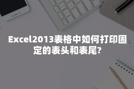 Excel2013表格中如何打印固定的表头和表尾?