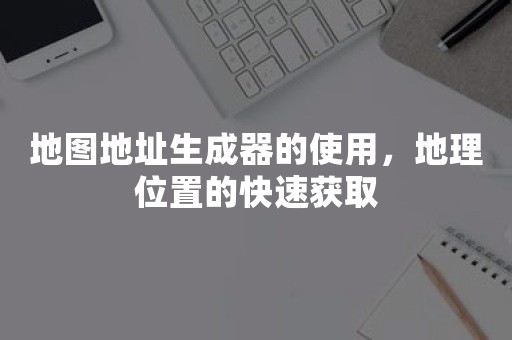 地图地址生成器的使用，地理位置的快速获取