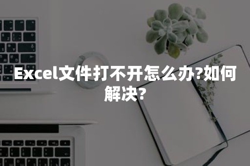 Excel文件打不开怎么办?如何解决?