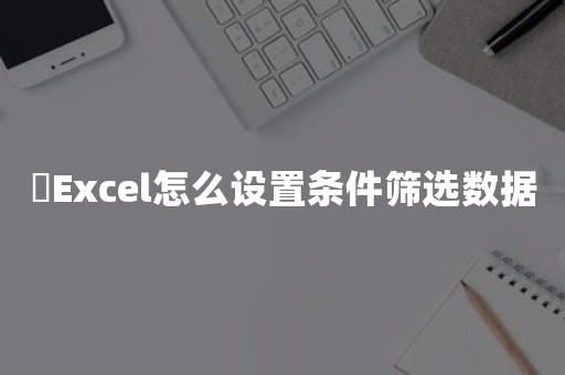 ​Excel怎么设置条件筛选数据