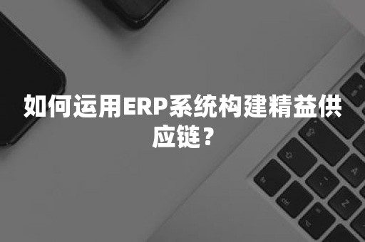 如何运用ERP系统构建精益供应链？