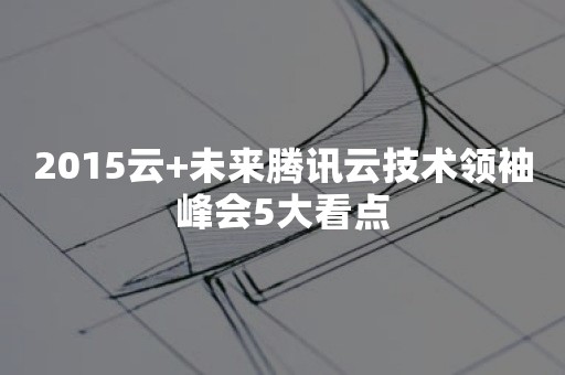 2015云+未来腾讯云技术领袖峰会5大看点