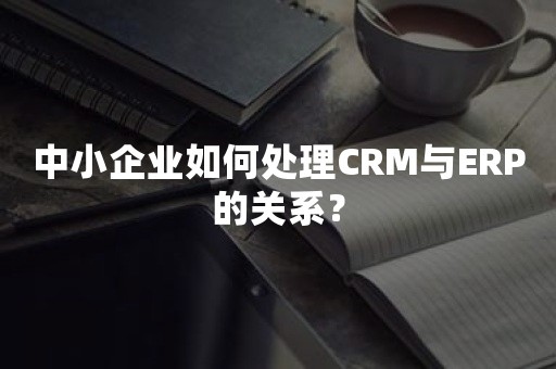 中小企业如何处理CRM与ERP的关系？